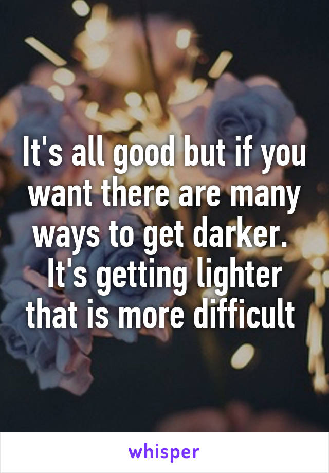 It's all good but if you want there are many ways to get darker.  It's getting lighter that is more difficult 