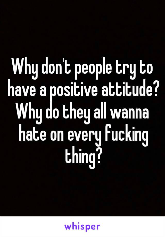Why don't people try to have a positive attitude?
Why do they all wanna hate on every fucking thing?