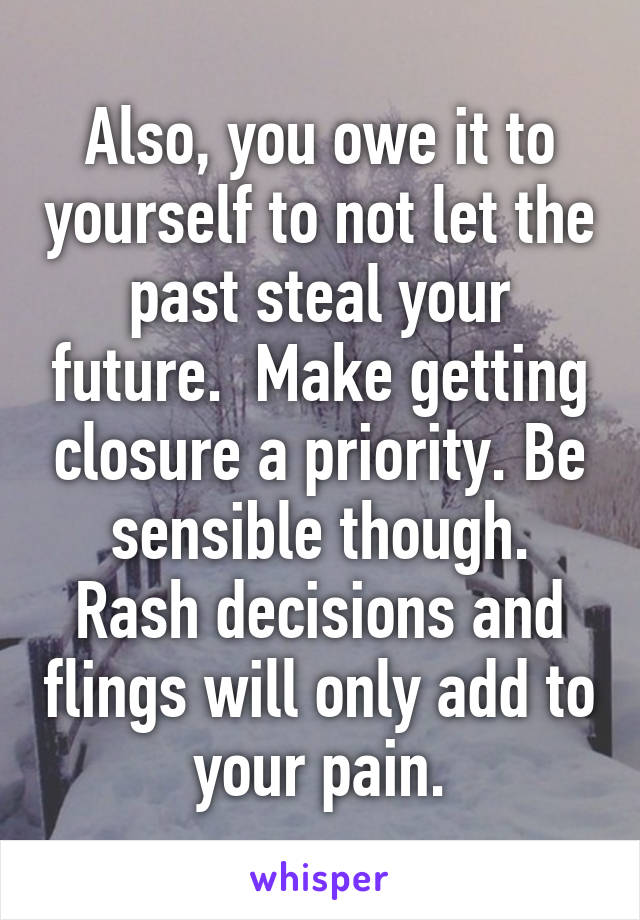 Also, you owe it to yourself to not let the past steal your future.  Make getting closure a priority. Be sensible though. Rash decisions and flings will only add to your pain.