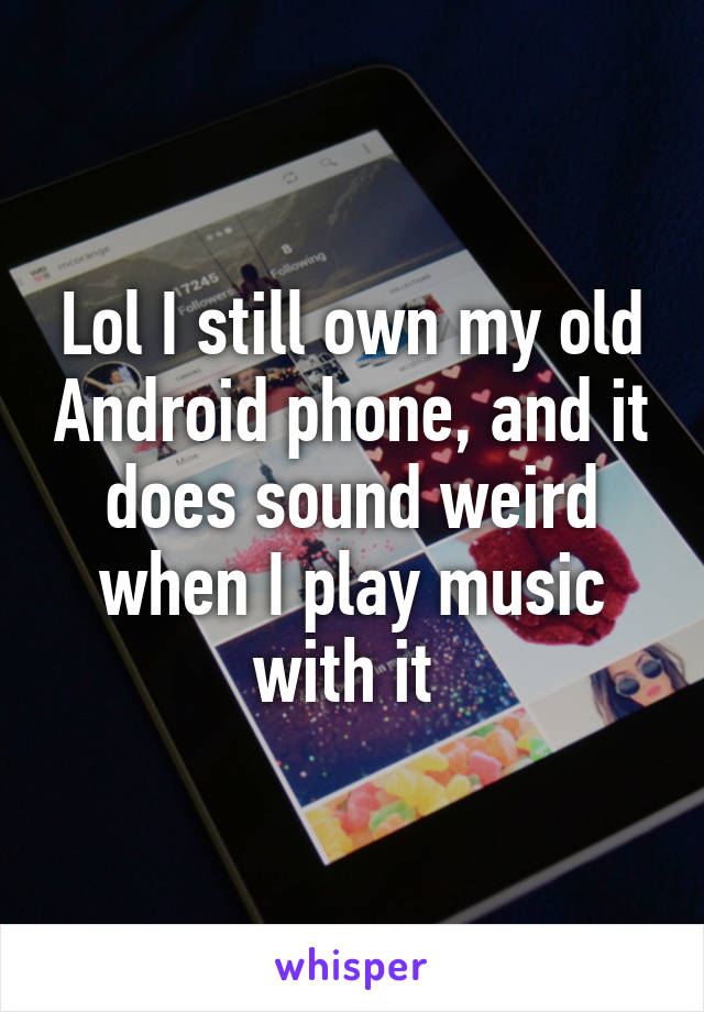 Lol I still own my old Android phone, and it does sound weird when I play music with it 