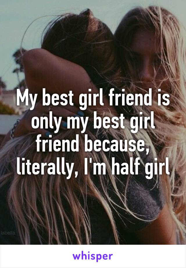 My best girl friend is only my best girl friend because, literally, I'm half girl