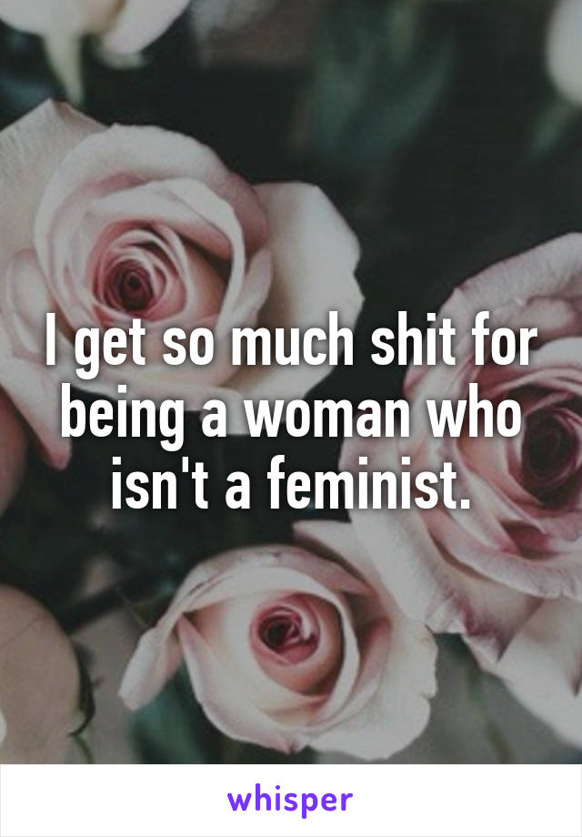 I get so much shit for being a woman who isn't a feminist.