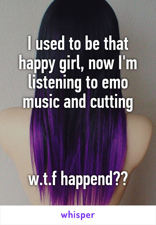 I used to be that happy girl, now I'm listening to emo music and cutting



w.t.f happend??