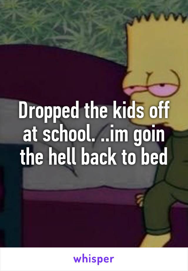 Dropped the kids off at school. ..im goin the hell back to bed