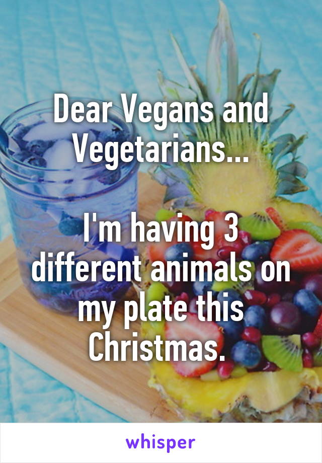 Dear Vegans and Vegetarians...

I'm having 3 different animals on my plate this Christmas. 