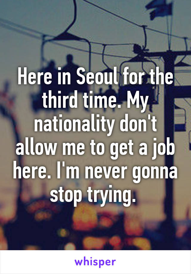 Here in Seoul for the third time. My nationality don't allow me to get a job here. I'm never gonna stop trying. 