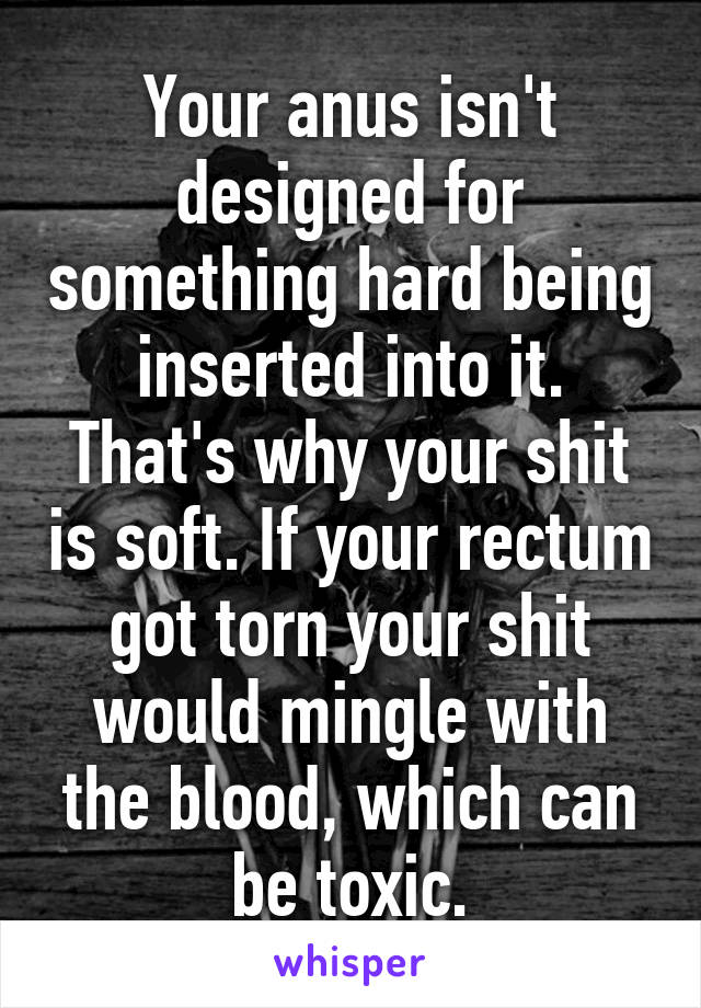 Your anus isn't designed for something hard being inserted into it.
That's why your shit is soft. If your rectum got torn your shit would mingle with the blood, which can be toxic.