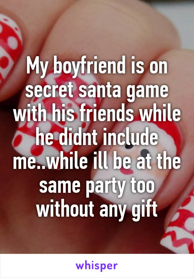 My boyfriend is on secret santa game with his friends while he didnt include me..while ill be at the same party too without any gift