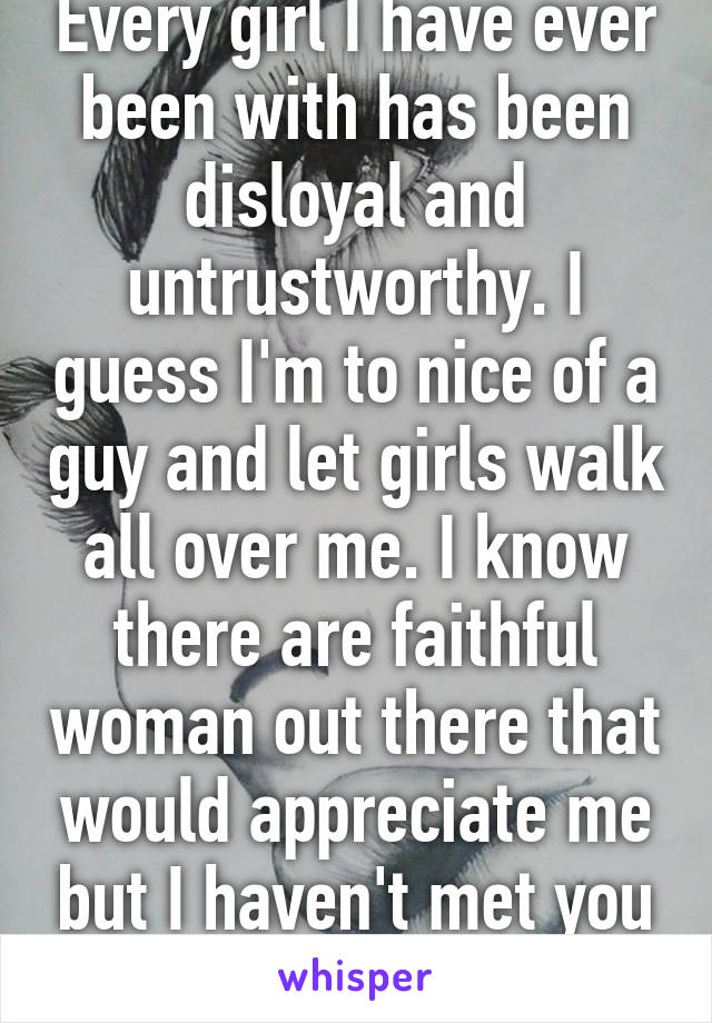 Every girl I have ever been with has been disloyal and untrustworthy. I guess I'm to nice of a guy and let girls walk all over me. I know there are faithful woman out there that would appreciate me but I haven't met you yet.