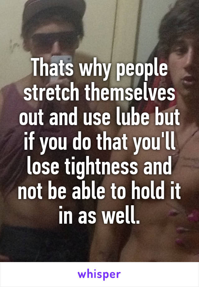 Thats why people stretch themselves out and use lube but if you do that you'll lose tightness and not be able to hold it in as well.