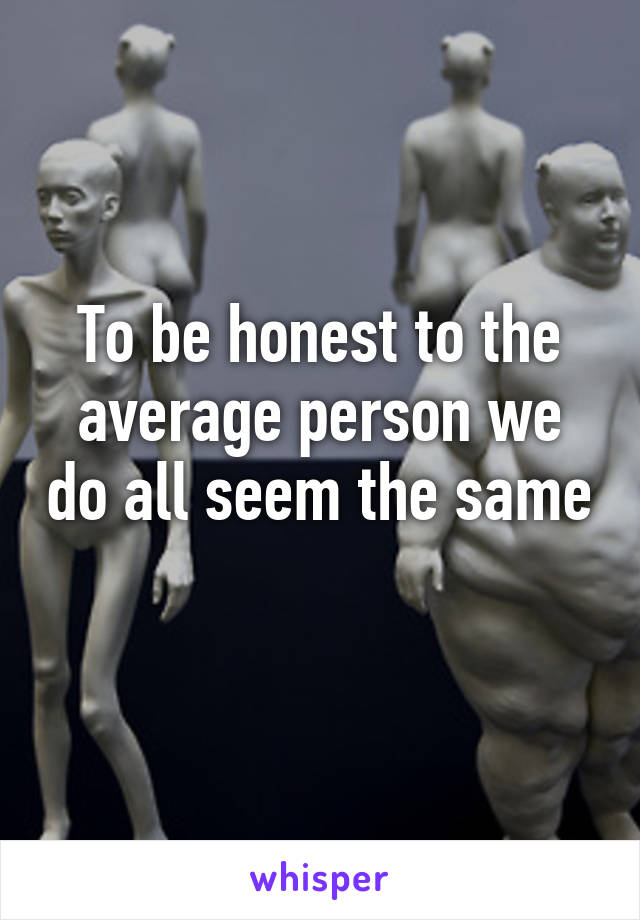 To be honest to the average person we do all seem the same 