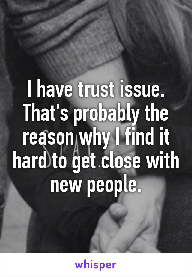 I have trust issue. That's probably the reason why I find it hard to get close with new people.