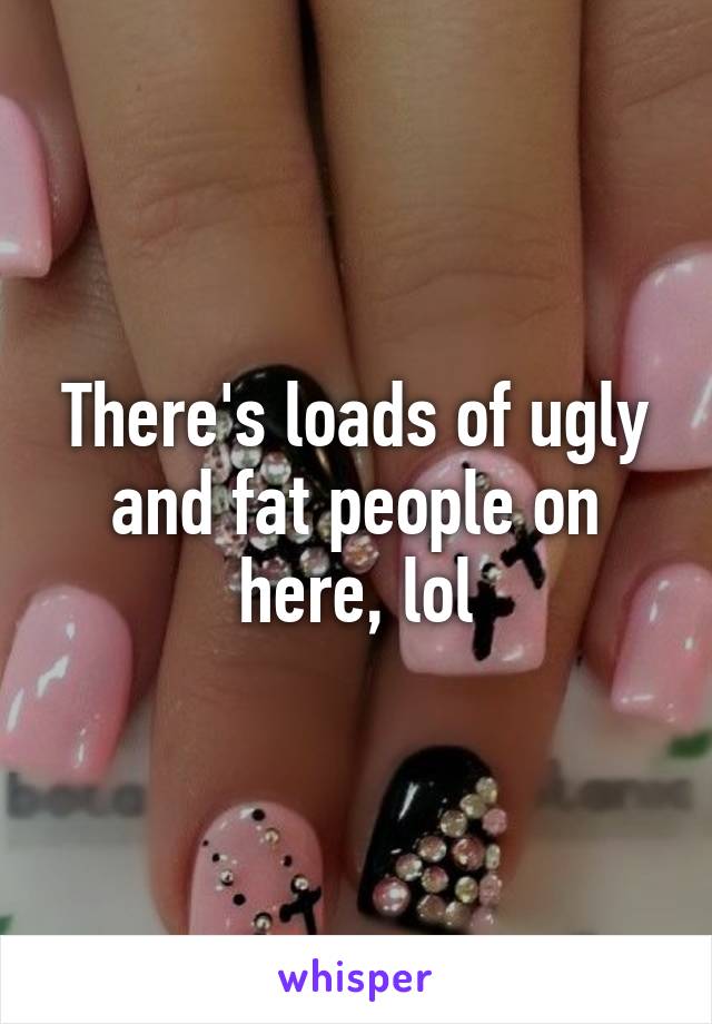 There's loads of ugly and fat people on here, lol