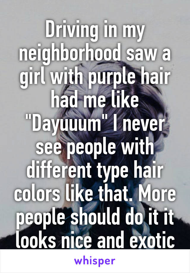 Driving in my neighborhood saw a girl with purple hair had me like "Dayuuum" I never see people with different type hair colors like that. More people should do it it looks nice and exotic