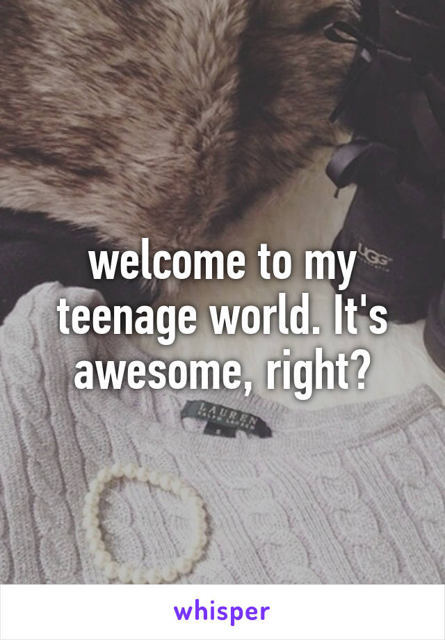 welcome to my teenage world. It's awesome, right?