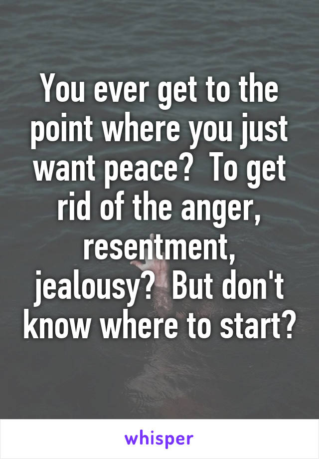 You ever get to the point where you just want peace?  To get rid of the anger, resentment, jealousy?  But don't know where to start? 