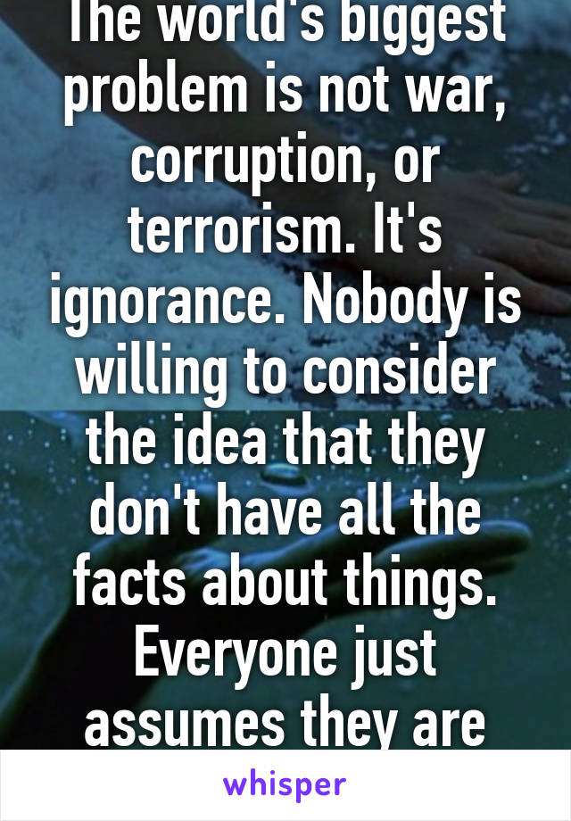 The world's biggest problem is not war, corruption, or terrorism. It's ignorance. Nobody is willing to consider the idea that they don't have all the facts about things. Everyone just assumes they are right no matter what.
