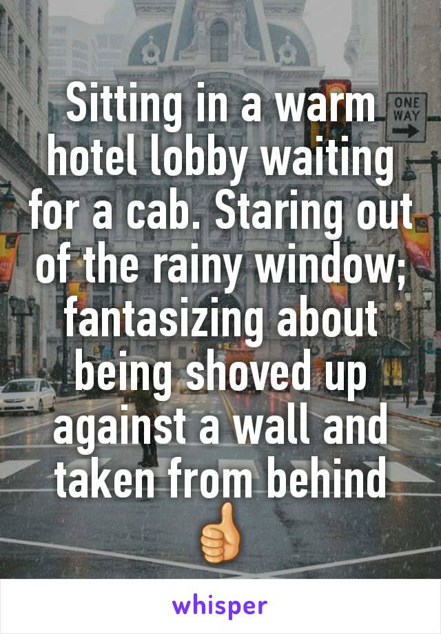 Sitting in a warm hotel lobby waiting for a cab. Staring out of the rainy window; fantasizing about being shoved up against a wall and taken from behind 👍