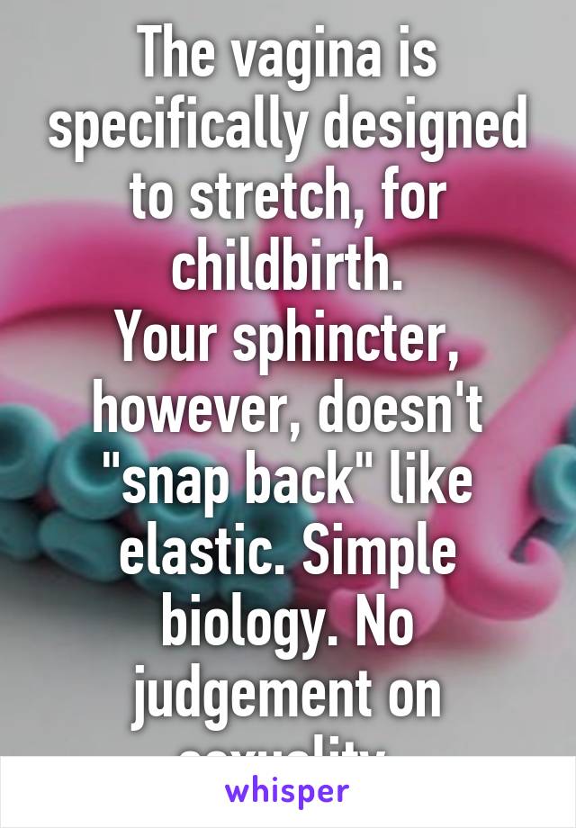 The vagina is specifically designed to stretch, for childbirth.
Your sphincter, however, doesn't "snap back" like elastic. Simple biology. No judgement on sexuality.