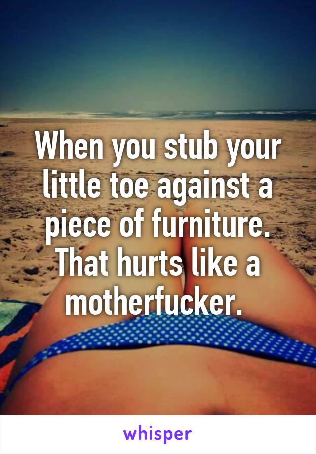 When you stub your little toe against a piece of furniture. That hurts like a motherfucker. 