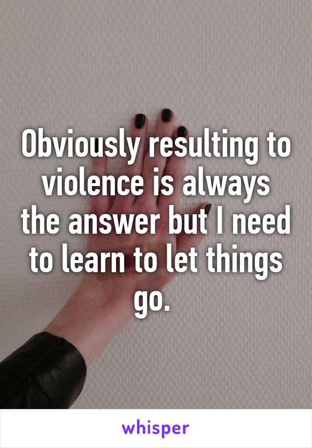 Obviously resulting to violence is always the answer but I need to learn to let things go. 