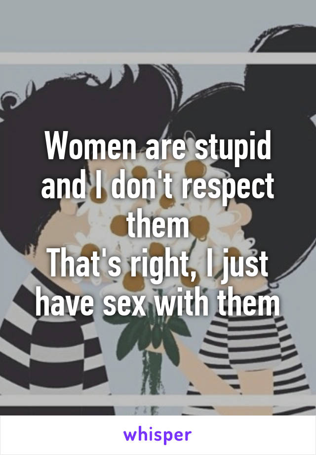 Women are stupid and I don't respect them
That's right, I just have sex with them