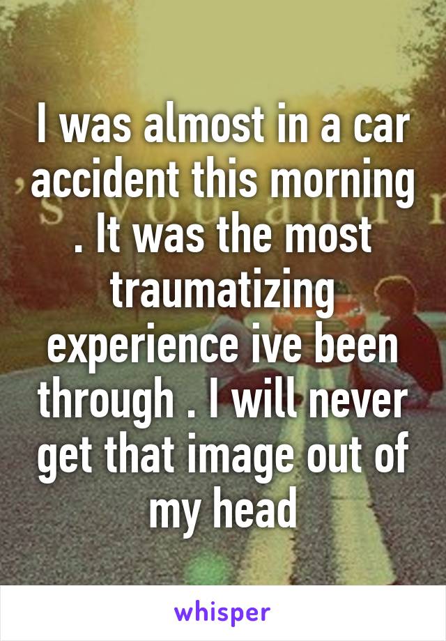 I was almost in a car accident this morning . It was the most traumatizing experience ive been through . I will never get that image out of my head