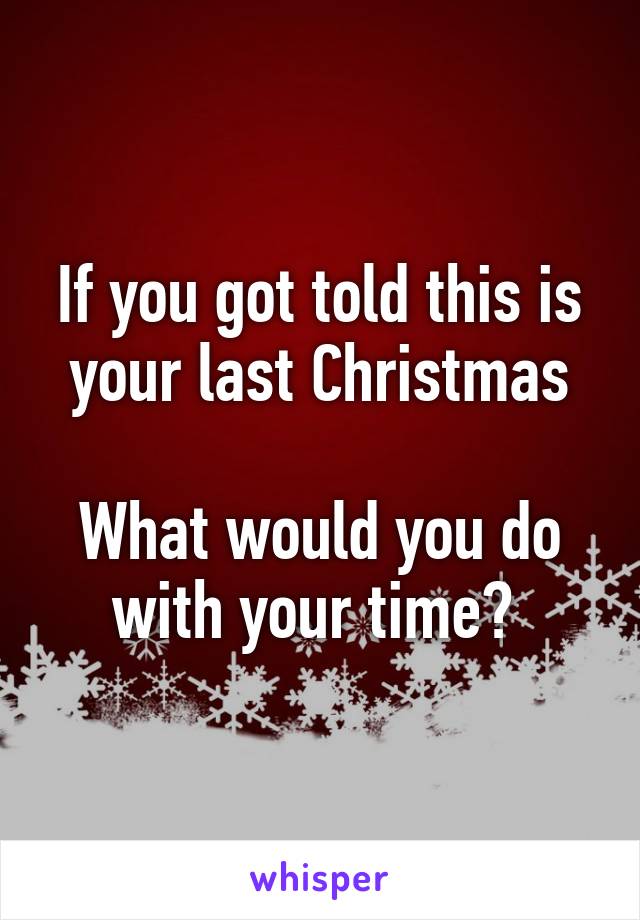 If you got told this is your last Christmas

What would you do with your time? 