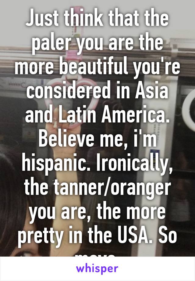 Just think that the paler you are the more beautiful you're considered in Asia and Latin America. Believe me, i'm hispanic. Ironically, the tanner/oranger you are, the more pretty in the USA. So move.
