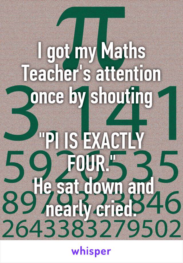 I got my Maths Teacher's attention once by shouting

"PI IS EXACTLY FOUR."
 He sat down and nearly cried.