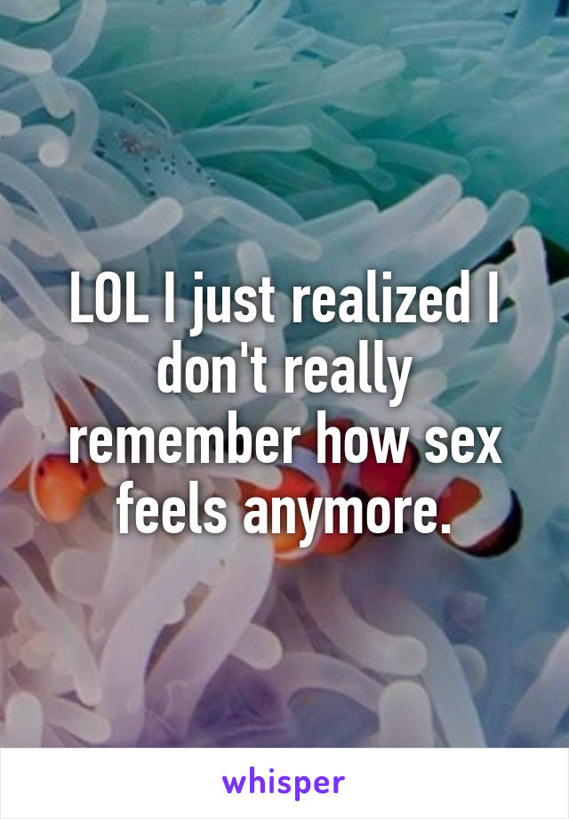 LOL I just realized I don't really remember how sex feels anymore.