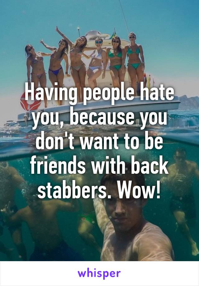 Having people hate you, because you don't want to be friends with back stabbers. Wow!