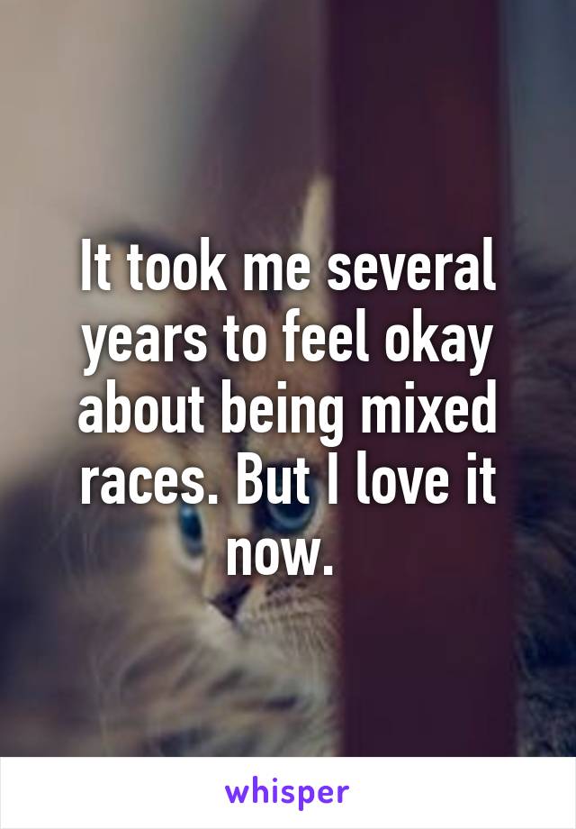 It took me several years to feel okay about being mixed races. But I love it now. 