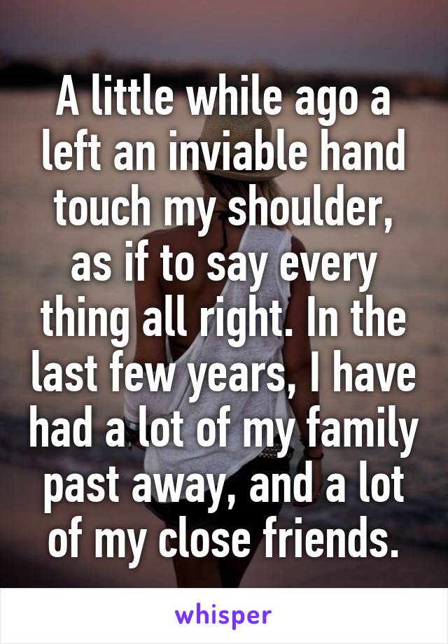 A little while ago a left an inviable hand touch my shoulder, as if to say every thing all right. In the last few years, I have had a lot of my family past away, and a lot of my close friends.