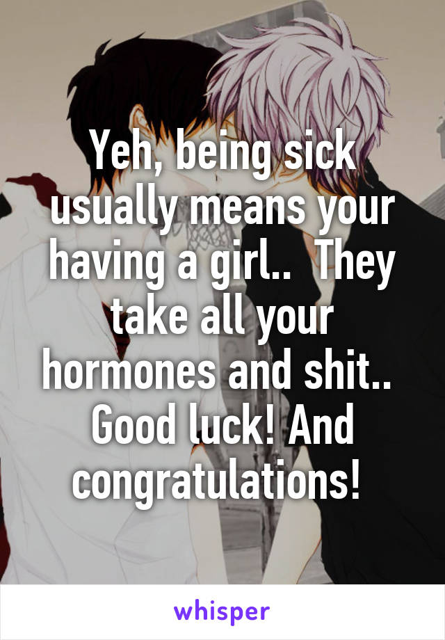 Yeh, being sick usually means your having a girl..  They take all your hormones and shit..  Good luck! And congratulations! 