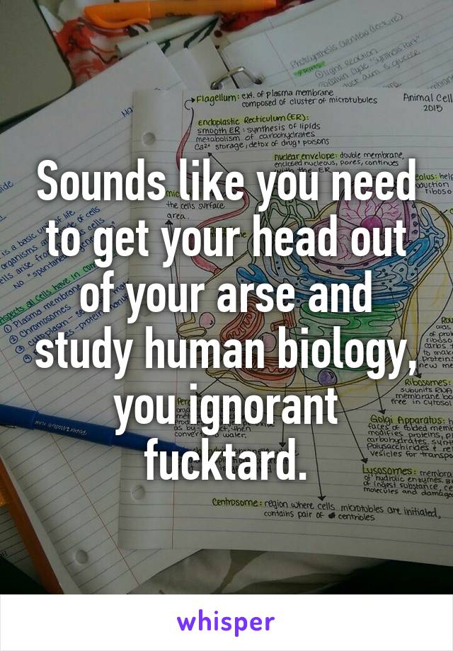Sounds like you need to get your head out of your arse and study human biology, you ignorant fucktard.