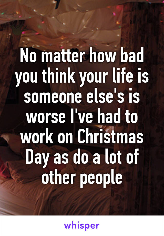 No matter how bad you think your life is someone else's is worse I've had to work on Christmas Day as do a lot of other people