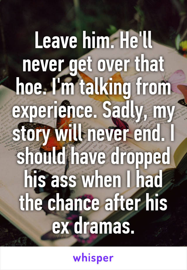 Leave him. He'll never get over that hoe. I'm talking from experience. Sadly, my story will never end. I should have dropped his ass when I had the chance after his ex dramas.
