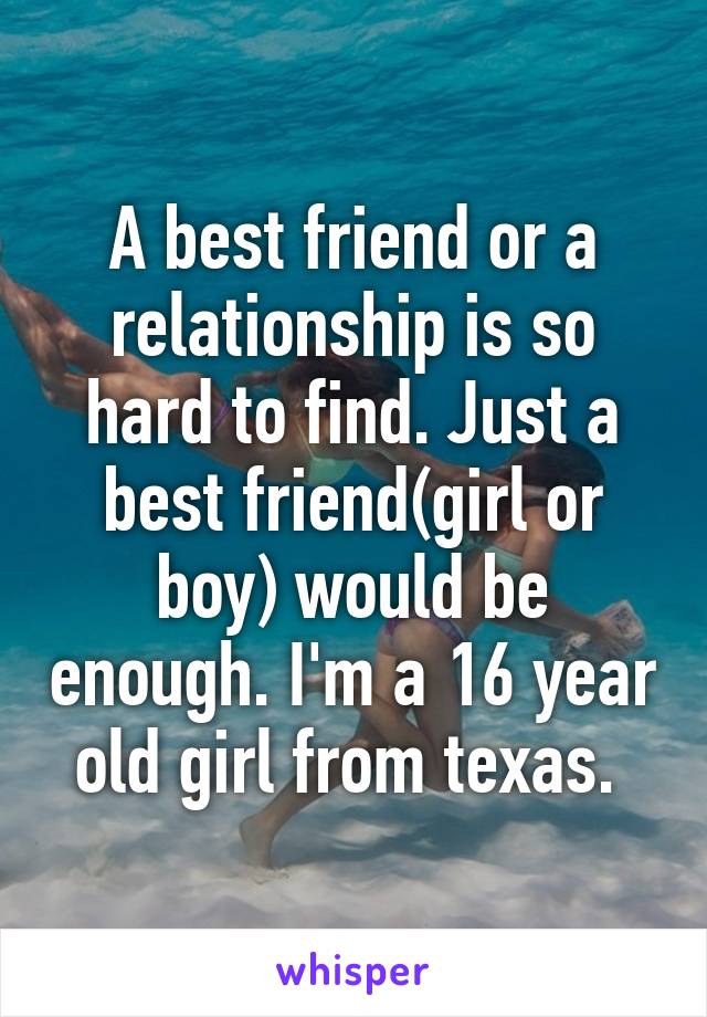 A best friend or a relationship is so hard to find. Just a best friend(girl or boy) would be enough. I'm a 16 year old girl from texas. 