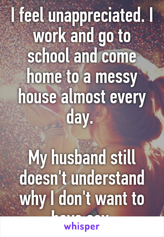 I feel unappreciated. I work and go to school and come home to a messy house almost every day. 

My husband still doesn't understand why I don't want to have sex.