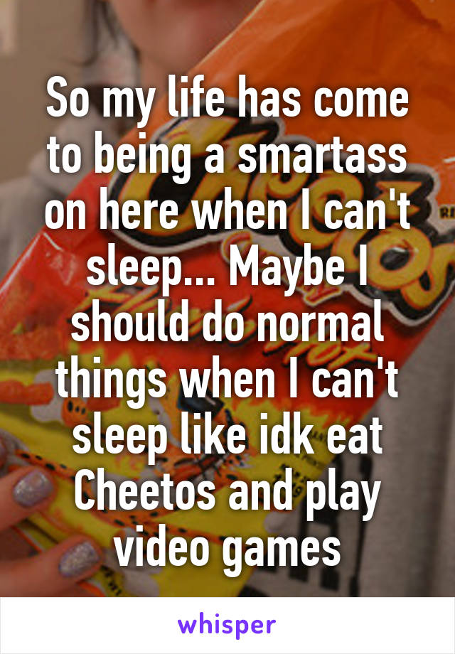So my life has come to being a smartass on here when I can't sleep... Maybe I should do normal things when I can't sleep like idk eat Cheetos and play video games