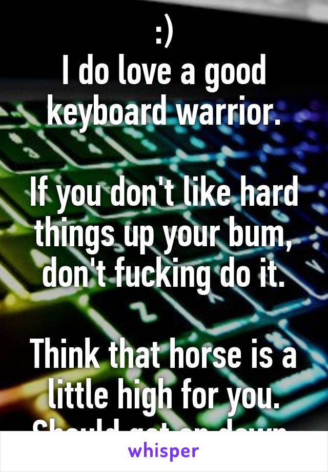 :)
I do love a good keyboard warrior.

If you don't like hard things up your bum, don't fucking do it.

Think that horse is a little high for you. Should get on down.