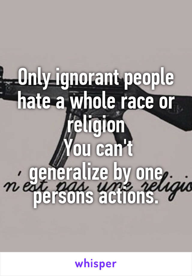 Only ignorant people hate a whole race or religion
 You can't generalize by one persons actions.