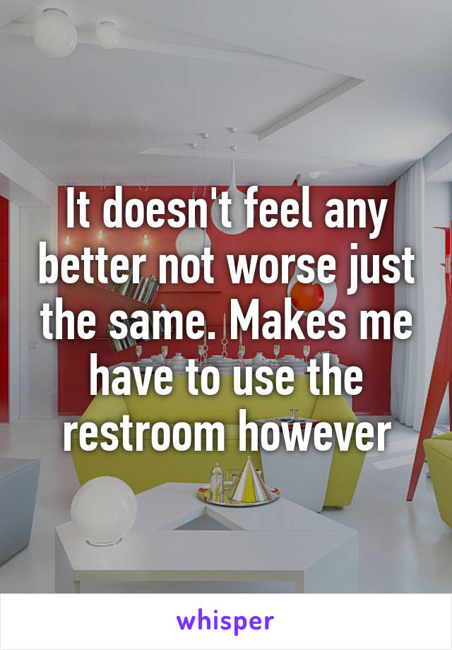 It doesn't feel any better not worse just the same. Makes me have to use the restroom however