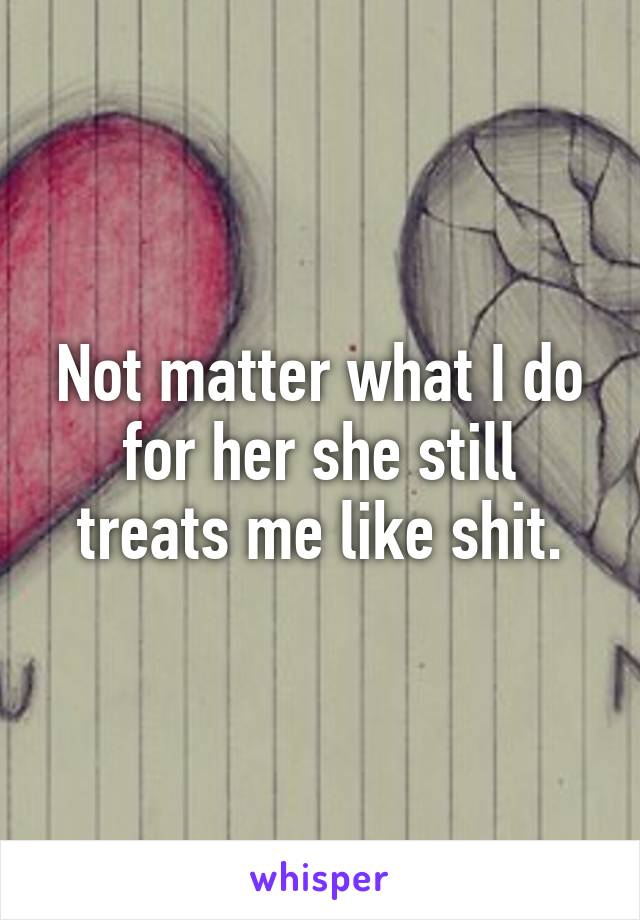 Not matter what I do for her she still treats me like shit.
