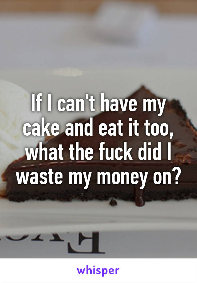 If I can't have my cake and eat it too, what the fuck did I waste my money on?