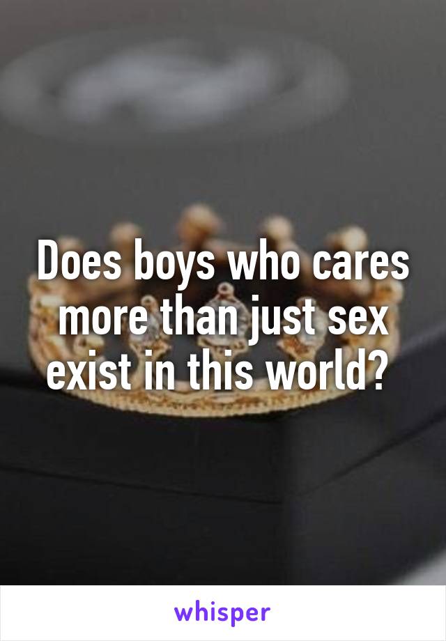 Does boys who cares more than just sex exist in this world? 
