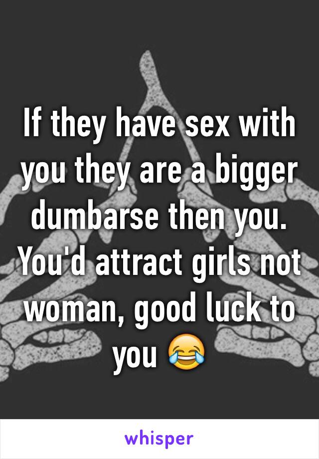 If they have sex with you they are a bigger dumbarse then you. 
You'd attract girls not woman, good luck to you 😂