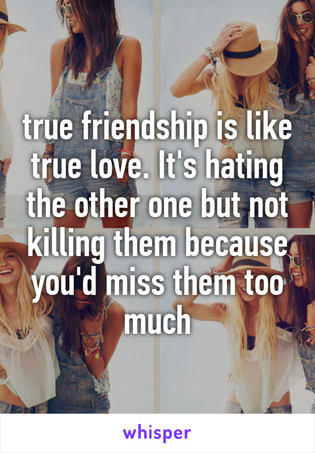 true friendship is like true love. It's hating the other one but not killing them because you'd miss them too much