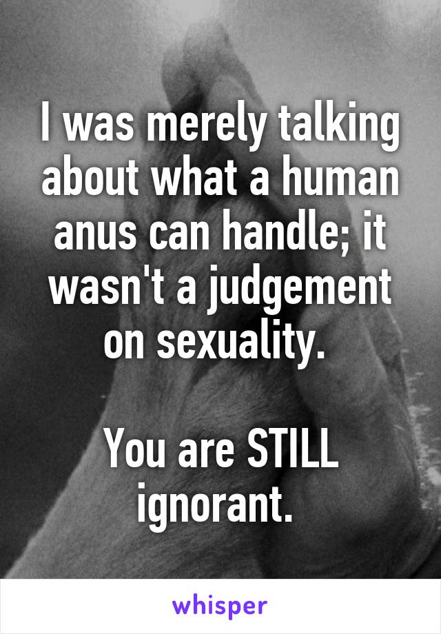 I was merely talking about what a human anus can handle; it wasn't a judgement on sexuality. 

You are STILL ignorant. 